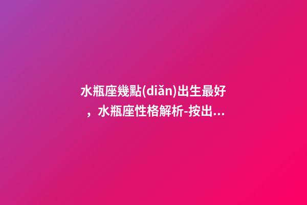 水瓶座幾點(diǎn)出生最好，水瓶座性格解析-按出生日期詳解